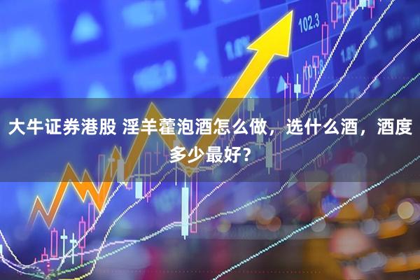 大牛证券港股 淫羊藿泡酒怎么做,选什么酒,酒度多少最好?