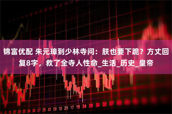 锦富优配 朱元璋到少林寺问:朕也要下跪?方丈回复8字,救了全寺人性命_生活_历史_皇帝