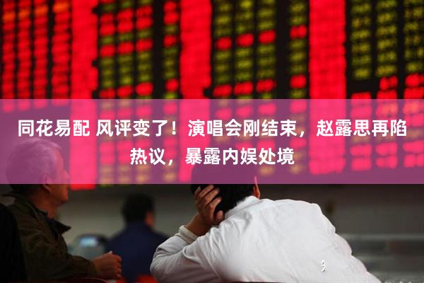 同花易配 风评变了！演唱会刚结束，赵露思再陷热议，暴露内娱处境