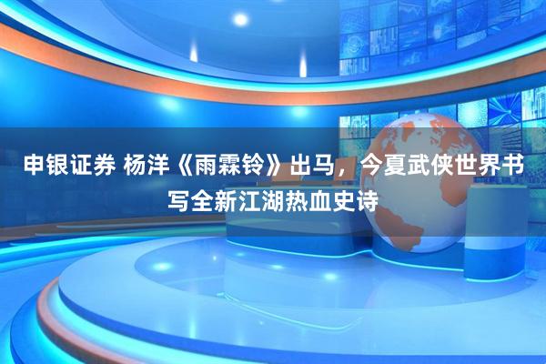 申银证券 杨洋《雨霖铃》出马，今夏武侠世界书写全新江湖热血史诗