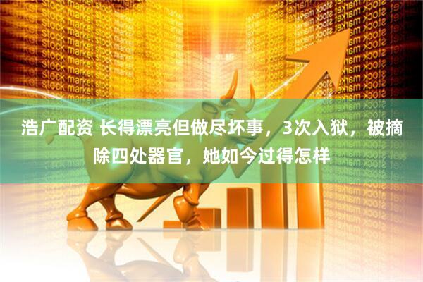 浩广配资 长得漂亮但做尽坏事，3次入狱，被摘除四处器官，她如今过得怎样