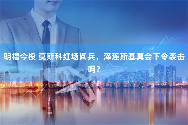 明福今投 莫斯科红场阅兵，泽连斯基真会下令袭击吗？