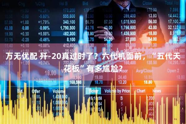 万无优配 歼-20真过时了？六代机面前，“五代天花板”有多尴尬？